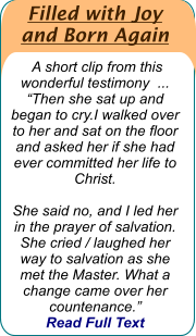 Filled with Joy  and Born Again   A short clip from this wonderful testimony  ...  “Then she sat up and began to cry.I walked over to her and sat on the floor and asked her if she had ever committed her life to Christ.   She said no, and I led her in the prayer of salvation. She cried / laughed her way to salvation as she met the Master. What a change came over her countenance.”   Read Full Text