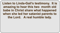Listen to Linda-Gail’s testimony.  It is amazing to hear this two  month old babe in Christ share what happened when she led her satanist parents to the Lord.   A real humble lady.
