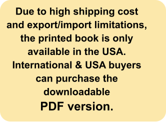 Due to high shipping cost and export/import limitations, the printed book is only available in the USA. International & USA buyers can purchase the downloadable  PDF version.