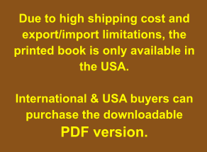 Due to high shipping cost and export/import limitations, the printed book is only available in the USA.   International & USA buyers can purchase the downloadable  PDF version.