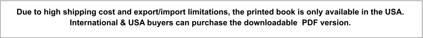Due to high shipping cost and export/import limitations, the printed book is only available in the USA.  International & USA buyers can purchase the downloadable  PDF version.