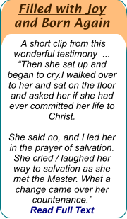 Filled with Joy  and Born Again   A short clip from this wonderful testimony  ...  “Then she sat up and began to cry.I walked over to her and sat on the floor and asked her if she had ever committed her life to Christ.   She said no, and I led her in the prayer of salvation. She cried / laughed her way to salvation as she met the Master. What a change came over her countenance.”   Read Full Text