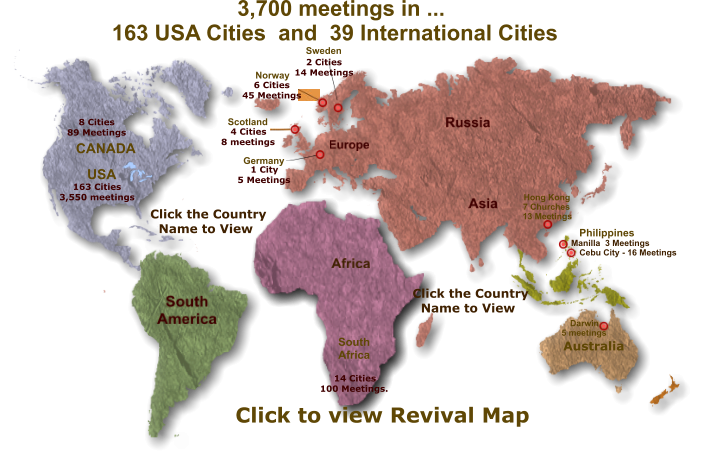 Australia South Africa 8 Cities 89 Meetings 163 Cities 3,550 meetings 14 Cities 100 Meetings. Darwin  5 meetings  Manilla  3 Meetings Cebu City - 16 Meetings 4 Cities 8 meetings 6 Cities 45 Meetings 2 Cities 14 Meetings 1 City 5 Meetings Click the Country  Name to View Click the Country  Name to View CANADA USA Sweden Norway Scotland Germany Hong Kong 7 Churches 13 Meetings Philippines 3,700 meetings in ... 163 USA Cities  and  39 International Cities   Click to view Revival Map