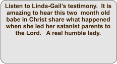 Listen to Linda-Gail’s testimony.  It is amazing to hear this two  month old babe in Christ share what happened when she led her satanist parents to the Lord.   A real humble lady.